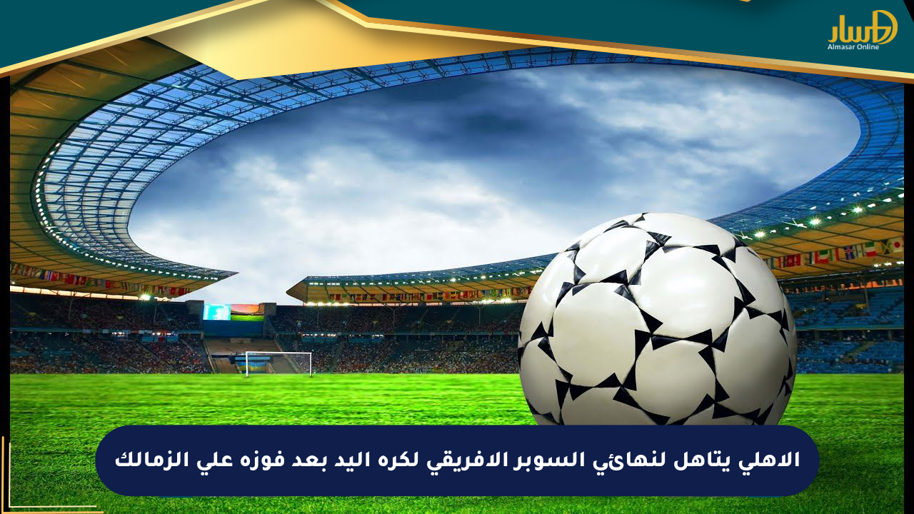 الأهلي يتأهل لنهائي السوبر الأفريقي لكرة اليد بعد فوزه على الزمالك